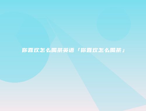 你喜欢怎么喝茶英语「你喜欢怎么喝茶」