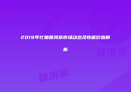 2019年忙肺普洱茶市场动态及收藏价值解析