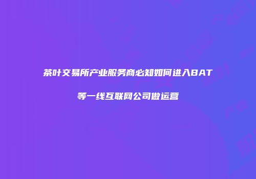 茶叶交易所产业服务商必知如何进入BAT等一线互联网公司做运营