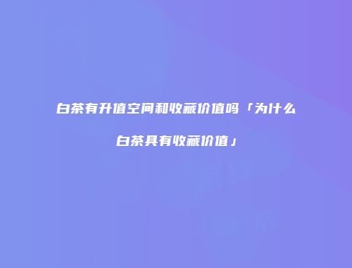 白茶有升值空间和收藏价值吗「为什么白茶具有收藏价值」