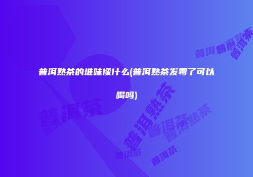 普洱熟茶的堆味像什么(普洱熟茶发霉了可以喝吗)