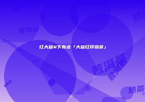 红大益R下有点「大益红印熟茶」