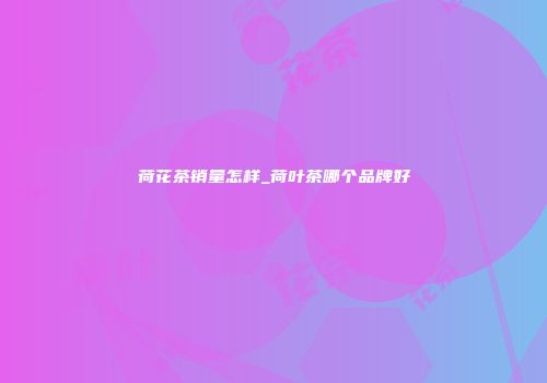 荷花茶销量怎样_荷叶茶哪个品牌好