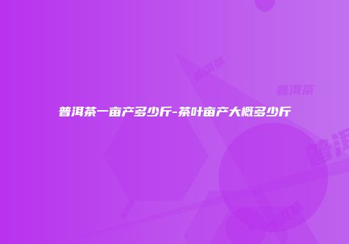 普洱茶一亩产多少斤-茶叶亩产大概多少斤