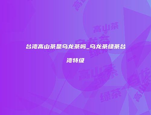 台湾高山茶是乌龙茶吗_乌龙茶绿茶台湾特级