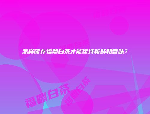 怎样储存福鼎白茶才能保持新鲜和香味？