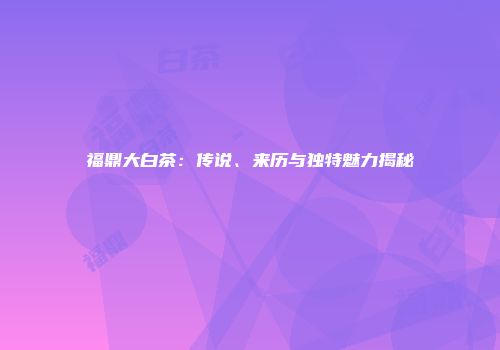 福鼎大白茶：传说、来历与独特魅力揭秘