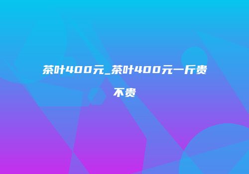 茶叶400元_茶叶400元一斤贵不贵