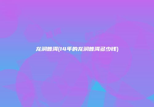 龙润普洱(14年的龙润普洱多少钱)