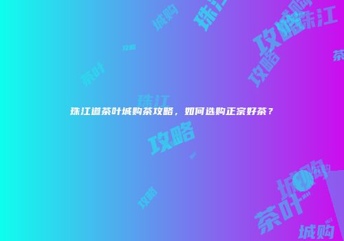 珠江道茶叶城购茶攻略，如何选购正宗好茶？
