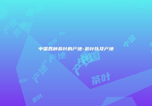 中国各种茶叶的产地-茶叶以及产地