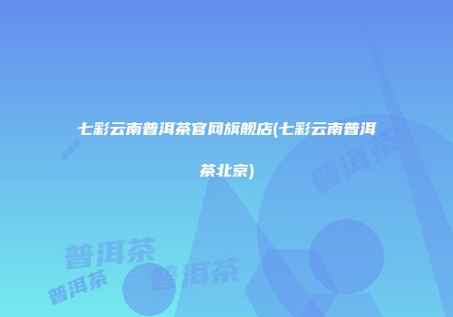 七彩云南普洱茶官网旗舰店(七彩云南普洱茶北京)