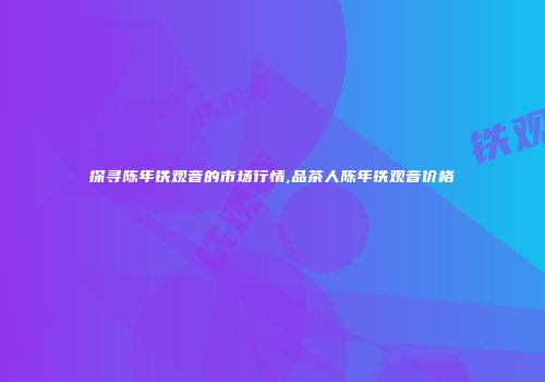探寻陈年铁观音的市场行情,品茶人陈年铁观音价格