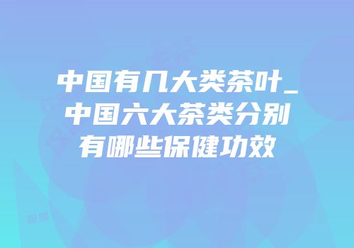 中国有几大类茶叶_中国六大茶类分别有哪些保健功效