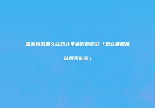 喝茶以后多久吃药才不会影响药效「现在多喝茶以后不吃药」