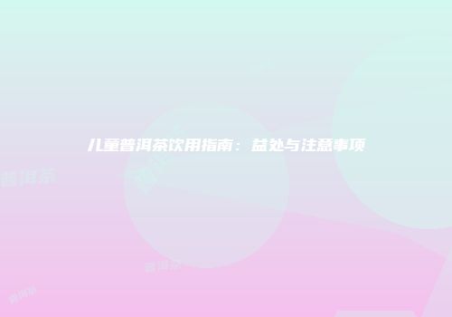 儿童普洱茶饮用指南：益处与注意事项