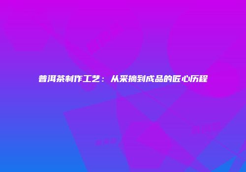 普洱茶制作工艺：从采摘到成品的匠心历程