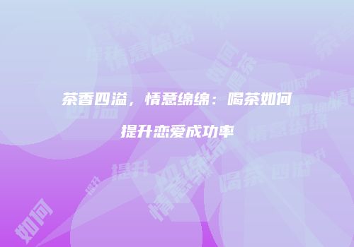 茶香四溢，情意绵绵：喝茶如何提升恋爱成功率