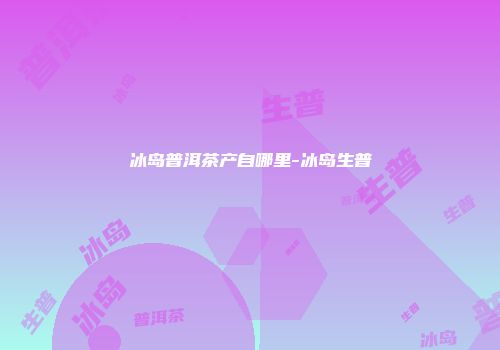 冰岛普洱茶产自哪里-冰岛生普