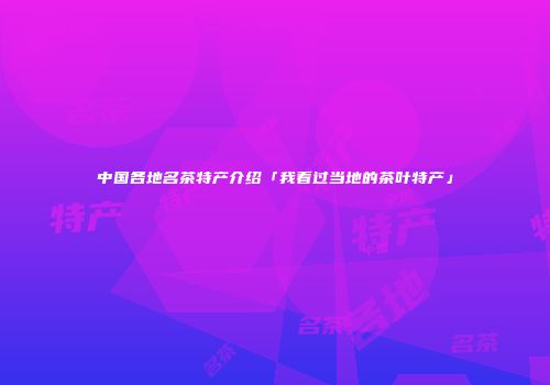中国各地名茶特产介绍「我看过当地的茶叶特产」