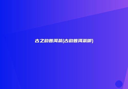 古之韵普洱茶(古韵普洱茶御)