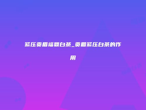 紧压贡眉福鼎白茶_贡眉紧压白茶的作用