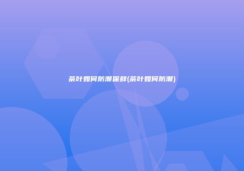 茶叶如何防潮保鲜(茶叶如何防潮)