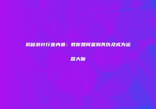 揭秘茶叶行业内幕：教你如何鉴别真伪及成为运营大咖