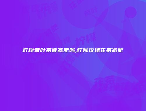 柠檬荷叶茶能减肥吗,柠檬玫瑰花茶减肥