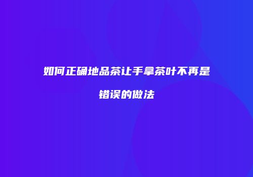 如何正确地品茶让手拿茶叶不再是错误的做法