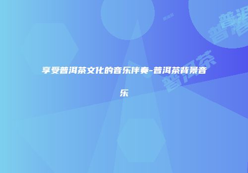享受普洱茶文化的音乐伴奏-普洱茶背景音乐
