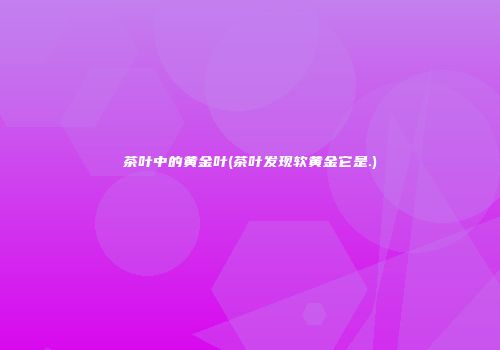 茶叶中的黄金叶(茶叶发现软黄金它是.)