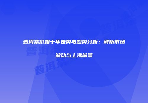 普洱茶价格十年走势与趋势分析：解析市场波动与上涨前景