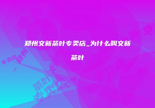 郑州文新茶叶专卖店_为什么叫文新茶叶