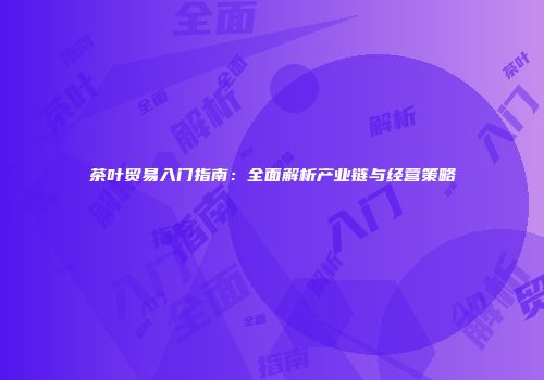 茶叶贸易入门指南：全面解析产业链与经营策略