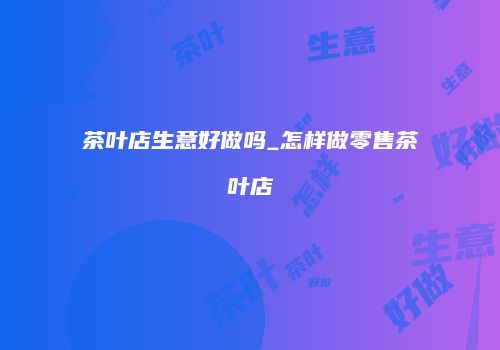 茶叶店生意好做吗_怎样做零售茶叶店