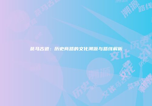 茶马古道：历史商路的文化溯源与路线解析