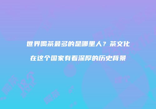 世界喝茶最多的是哪里人？茶文化在这个国家有着深厚的历史背景