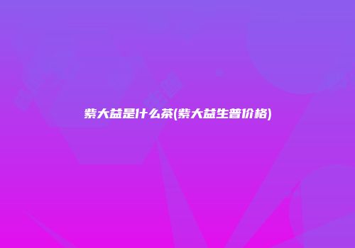 紫大益是什么茶(紫大益生普价格)