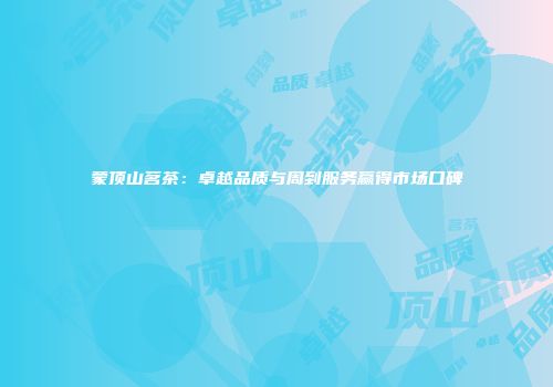 蒙顶山茗茶：卓越品质与周到服务赢得市场口碑