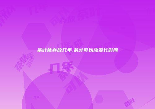 茶叶能存放几年,茶叶可以放多长时间