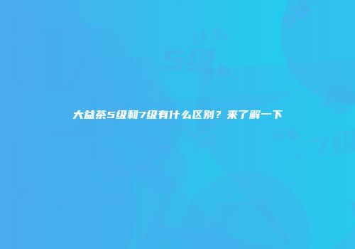 大益茶5级和7级有什么区别？来了解一下