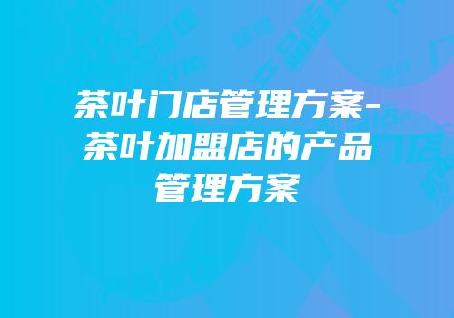 茶叶门店管理方案-茶叶加盟店的产品管理方案