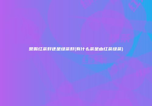 常喝红茶好还是绿茶好(有什么茶是由红茶绿茶)