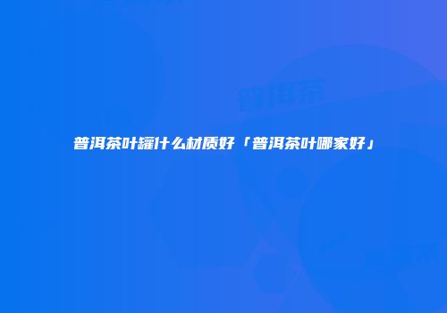 普洱茶叶罐什么材质好「普洱茶叶哪家好」