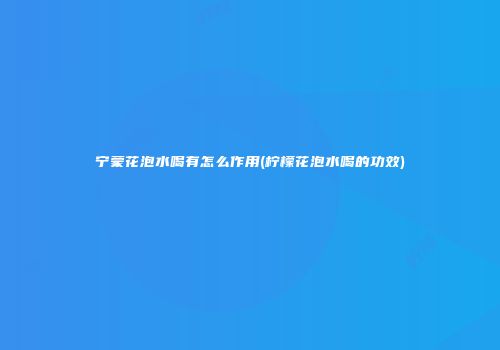 宁蒙花泡水喝有怎么作用(柠檬花泡水喝的功效)