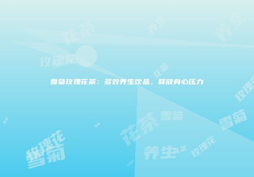 雪菊玫瑰花茶：多效养生饮品，释放身心压力