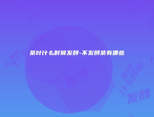茶叶什么时候发酵-不发酵茶有哪些