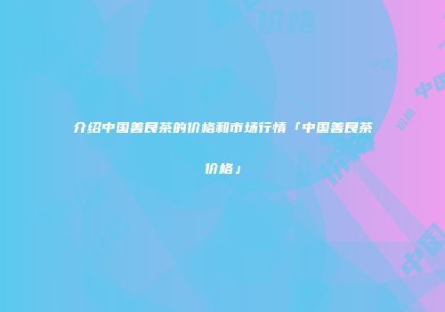 介绍中国善良茶的价格和市场行情「中国善良茶价格」