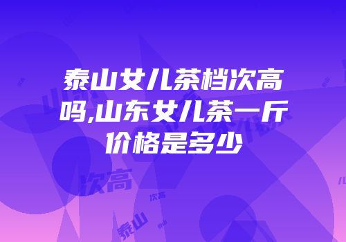泰山女儿茶档次高吗,山东女儿茶一斤价格是多少